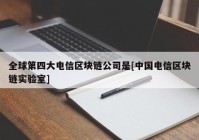 全球第四大电信区块链公司是[中国电信区块链实验室]