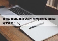 电信互联网区块链公司怎么样[电信互联网运营主要做什么]