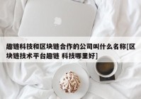 趣链科技和区块链合作的公司叫什么名称[区块链技术平台趣链 科技哪里好]